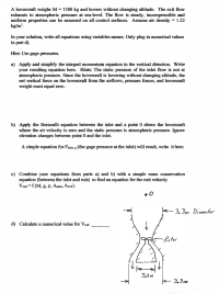 A hovercraft weighs M 1500 kg and hovers without changing altitude. The exit flow
exhausts to atmospheric pressure at sea-level. The flow is steady, incompressible and
uniform properties can be assumed on all control surfaces. Assume air density = 1.22
kg/m'.
In your solution, write all equations using variables names. Only plug in numerical values
in part d).
