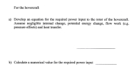 ### Hovercraft Power Requirements

#### a) Develop an equation for the required power input to the rotor of the hovercraft. Assume negligible internal change, potential energy change, flow work (e.g., pressure effects), and heat transfer.

---

#### b) Calculate a numerical value for the required power input.

---

### Explanations:

1. **Equations for Power Input**: 
   - When developing an equation for the power input, consider the principles of conservation of energy and the specific parameters and assumptions provided.
   - Negligible internal changes, potential energy changes, flow work, and heat transfer simplify the problem to focus primarily on the kinetic aspects and operational needs of the rotor.

2. **Numerical Calculation**:
   - Once the equation is established, substitute the relevant numerical values to estimate the actual power input required for the hovercraft's operations.

This setup guides students through theoretical formulation and practical calculation, integrating principles of mechanical engineering and physics focused on hovercraft design.