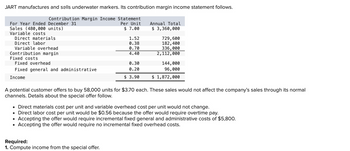 JART manufactures and sells underwater markers. Its contribution margin income statement follows.
Contribution Margin Income Statement
Per Unit
$ 7.00
For Year Ended December 31
Sales (480,000 units)
Variable costs
Direct materials
Direct labor
Variable overhead
Contribution margin
Fixed costs
Fixed overhead
Fixed general and administrative
Income
1.52
0.38
0.70
4.40
●
0.30
0.20
$ 3.90
Required:
1. Compute income from the special offer.
Annual Total
$ 3,360,000
729,600
182,400
336,000
2,112,000
A potential customer offers to buy 58,000 units for $3.70 each. These sales would not affect the company's sales through its normal
channels. Details about the special offer follow.
144,000
96,000
$ 1,872,000
• Direct materials cost per unit and variable overhead cost per unit would not change.
• Direct labor cost per unit would be $0.56 because the offer would require overtime pay.
Accepting the offer would require incremental fixed general and administrative costs of $5,800.
Accepting the offer would require no incremental fixed overhead costs.