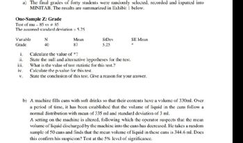 a) The final grades of forty students were randomly selected, recorded and inputted into
MINITAB. The results are summarized in Exhibit 1 below.
One-Sample Z: Grade
Test of mu-85 vs #85
The assumed standard deviation = 5.25
Variable
Grade
i.
ii.
iii.
iv.
V.
N
40
Mean
87
StDev
5.25
Calculate the value of *?
State the null and alternative hypotheses for the test.
What is the value of test statistic for this test.?
SE Mean
*
Calculate the p-value for this test.
State the conclusion of this test. Give a reason for your answer.
b) A machine fills cans with soft drinks so that their contents have a volume of 330ml. Over
a period of time, it has been established that the volume of liquid in the cans follow a
normal distribution with mean of 335 ml and standard deviation of 3 ml.
A setting on the machine is altered, following which the operator suspects that the mean
volume of liquid discharged by the machine into the cans has decreased. He takes a random
sample of 50 cans and finds that the mean volume of liquid in these cans is 344.6 ml. Docs
this confirm his suspicion? Test at the 5% level of significance.