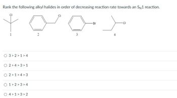 Rank the following alkyl halides in order of decreasing reaction rate towards an SN1 reaction.
O 3 2 1>4
O 2>4>3>1
O 2 1 4 3
O 1 2 3 4
O 41 32
2
3
-Br
4
-Cl