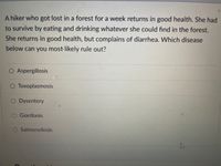 A hiker who got lost in a forest for a week returns in good health. She had
to survive by eating and drinking whatever she could find in the forest.
She returns in good health, but complains of diarrhea. Which disease
below can you most likely rule out?
O Aspergillosis
O Toxoplasmosis
O Dysentery
O Giardiasis
Salmonellosis
