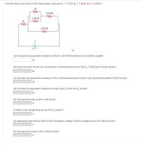 Consider the circuit shown in the figure below. (Assume R, = 11.5 Q, R, = 1.30 2, and V = 6.85 V.)
R1
4.00 N
5.00 N
R2
3.00 N
+
(a) Calculate the equivalent resistance of the R, and 5.00-2 resistors connected in parallel.
(b) Using the result of part (a), calculate the combined resistance of the R,, 5.00-2 and 4.00-2 resistors.
(c) Calculate the equivalent resistance of the combined resistance found in part (b) and the parallel 3.00-2 resistor.
(d) Combine the equivalent resistance found in part (c) with the R, resistor.
(e) Calculate the total current in the circuit.
A
(f) What is the voltage drop across the R, resistor?
V
(g) Subtracting the result of part (f) from the battery voltage, find the voltage across the 3.00-2 resistor.
V
(h) Calculate the current in the 3.00-2 resistor.
A
