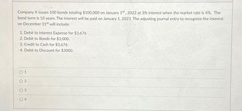 Company X issues 100 bonds totaling $100,000 on January 1st, 2022 at 3% interest when the market rate is 4%. The
bond term is 10 years. The interest will be paid on January 1, 2023. The adjusting journal entry to recognize the interest
on December 31st will include:
1. Debit to Interest Expense for $3,676
2. Debit to Bonds for $3,000.
3. Credit to Cash for $3,676.
4. Debit to Discount for $3000.
0 1
2
3
04