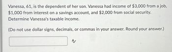 Vanessa, 61, is the dependent of her son. Vanessa had income of $3,000 from a job,
$1,000 from interest on a savings account, and $2,000 from social security.
Determine Vanessa's taxable income.
(Do not use dollar signs, decimals, or commas in your answer. Round your answer.)
A/