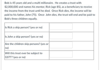 Bob is 45 years old and a multi millionaire. He creates a trust with
$2,000,000 and names his mentor, Rick (age 85), as a beneficiary to receive
the income from the trust until he died. Once Rick dies, the income will be
paid to his father, John (75). Once John dies, the trust will end and be paid to
Bob's three children equally.
Is Rick a skip person? (yes or no)
Is John a skip person? (yes or no)
Are the children skip persons? (yes or
no)
Will this trust ever be subject to
GSTT? (yes or no)