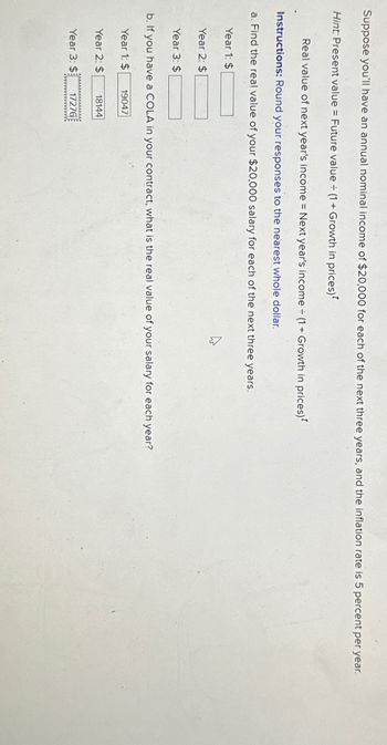Suppose you'll have an annual nominal income of $20,000 for each of the next three years, and the inflation rate is 5 percent per year.
Hint: Present value = Future value = (1 + Growth in prices)*
=
Real value of next year's income = Next year's income ÷ (1+ Growth in prices)
Instructions: Round your responses to the nearest whole dollar.
a. Find the real value of your $20,000 salary for each of the next three years.
Year 1: $
Year 2: $
Year 3: $
b. If you have a COLA in your contract, what is the real value of your salary for each year?
Year 1: $
19047
Year 2: $
18144
Year 3: $
17276