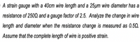 A strain gauge with a 40cm wire length and a 25µm wire diameter has a
resistance of 2502 and a gauge factor of 2.5. Analyze the change in wire
length and diameter when the resistance change is measured as 0.52.
Assume that the complete length of wire is positive strain.
