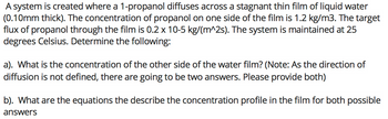 A system is created where a 1-propanol diffuses across a stagnant thin film of liquid water
(0.10mm thick). The concentration of propanol on one side of the film is 1.2 kg/m3. The target
flux of propanol through the film is 0.2 x 10-5 kg/(m^2s). The system is maintained at 25
degrees Celsius. Determine the following:
a). What is the concentration of the other side of the water film? (Note: As the direction of
diffusion is not defined, there are going to be two answers. Please provide both)
b). What are the equations the describe the concentration profile in the film for both possible
answers