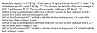 C by
Water (heat capacity = 4.174 kJ/kg: ° C) at a rate of 10 kg/min is heated from 20 ° C to 60 °
oil that has a specific heat of 1.9 kJ/kg: ° C. The oil enters the shell side of the heat exchanger at
120 ° C and leaves at 70 ° C. The overall heat transfer coefficient is 350 W/m2 · ° C.
(a) Use the log mean temperature difference method to calculate the heat exchanger area if a
counter flow double pipe heat exchanger is used.
(b) Use the effectiveness-NTU method to calculate the heat exchanger area if a counter flow
double pipe t heat exchanger is used.
(c) Use the log mean temperature difference method to calculate the heat exchanger area if a 2-4
shell and tube heat exchanger is used.
(d) Use the effectiveness-NTU method to calculate the heat exchanger area if a 2-4 shell and tube
heat exchanger is used.
