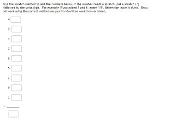 Use the scratch method to add the numbers below. If the number needs a scratch, put a scratch (/)
followed by the units digit. For example if you added 7 and 8, enter "/5". Otherwise leave it blank. Show
all work using the correct method on your handwritten work/answer sheet.
4
7
चं
7
8
5
2
9
3