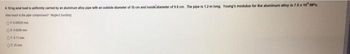 A 10
load is uniformly cated by an aluminum alloy pipe with an outside diameter of 10 cm and inside diameter of 9.6 cm. The pipe is 1.2 m long. Young's modulus for the aluminum alloy in 7.6 x 10 MP
How much the compet
04.00000
O
001
025mm