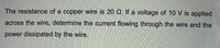 The resistance of a copper wire is 20 Q. If a voltage of 10 V is applied
across the wire, determine the current flowing through the wire and the
power dissipated by the wire.
