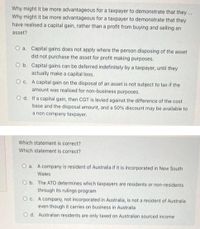 Why might it be more advantageous for a taxpayer to demonstrate that they ...
Why might it be more advantageous for a taxpayer to demonstrate that they
have realised a capital gain, rather than a profit from buying and selling an
asset?
O a. Capital gains does not apply where the person disposing of the asset
did not purchase the asset for profit making purposes.
O b. Capital gains can be deferred indefinitely by a taxpayer, until they
actually make a capital loss.
O c. A capital gain on the disposal of an asset is not subject to tax if the
amount was realised for non-business purposes.
O d. If a capital gain, then CGT is levied against the difference of the cost
base and the disposal amount, and a 50% discount may be available to
a non company taxpayer.
Which statement is correct?
Which statement is correct?
O a. A company is resident of Australia if it is incorporated in New South
Wales
O b. The ATO determines which taxpayers are residents or non-residents
through its rulings program
O c. A company, not incorporated in Australia, is not a resident of Australia
even though it carries on business in Australia
O d. Australian residents are only taxed on Australian sourced income
