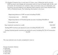 12. Hinghol Company has a cycle time of 3 days, uses a Materials and In process
(MIP) account, and charges all conversion costs to Cost of Goods Sold, At the end
of month, all inventories are counted , their conversion costs are estimated, and
inventory account balances are adjusted. Raw material cost is back-flushed from
MIP to Finished Goods. The following information is for June:
Beginning balancer of MIP account including P3,000
Conversion cost
P29,250
Beginning balance of Finished goods account, including P10,000 of
Conversion cost
30,000
Raw materials received on credit
562,500
Ending MIP Inventory per physical count, including P4,500 of CC
32,000
Ending finished goods inventory per physical count, including P8,750 of Conversion
26,250
cost
The raw material cost of units completed in June is:
Group of answer choices
a. P26,250
c. P562,500
b. P561,250
d. P27,500
