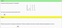 **Part 1**

Consider the following system of inequalities:

\[
\begin{cases} 
x \geq 0 \\
y \geq 0 \\
x + y \leq 5 \\
7x + 3y \leq 21 
\end{cases}
\]

**How many corner points does the system have?**

[4]

---

**Part 2**

Write all corner points in the space provided below. If there are multiple corner points, write each ordered pair separated by a comma.

[ ]