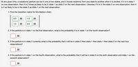 At any given time, a subatomic particle can be in one of two states, and it moves randomly from one state to another when it is excited. If it is in state 1
on one observation, then it is 2 times as likely to be in state 1 as state 2 on the next observation. Likewise, if it is in the state 2 on one observation, then it
is 2 as likely to be in the state 2 as state 1 on the next observation.
1. Find the transition matrix for this Markov chain.
2/3
1/3
1/3
2/3
2. If the particle is in state 1 on the first observation, what is the probability it is in state 1 on the fourth observation?
3. If the particle is in state 2 currently, what is the probability that it will be in state 2 then state 1 then state 1 then state 2 on the next four
observations?
4. If the particle is in state 1 on the fourth observation, what is the probability that it will be in state 2 on the sixth observation and state 1 on the
seventh observation?
