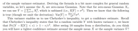 of the sample variance estimator. Deriving the formula is a bit more complex for general random
variables, so let's assume the X; are zero-mean Gaussian. Note that for zero-mean Gaussian X;,
we can use V =:E1 X}, which is unbiased (i.e., E[V] = o²). Then we know that the following
is true (though we omit the derivation): Var[V] = 2(n-1),4.
This variance enables us to use Chebyshev's inequality, to get a confidence estimate. Recall
that Chebyshev's inequality states that for a random variable Y with known variance v, we know
that Pr(|Y – E[Y]| < e) > 1 – v/e². After seeing 10 samples from a distribution, do you think
you will have a tighter confidence estimate around the sample mean X or the sample variance V?
n2
