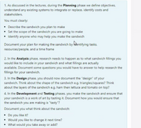 1. As discussed in the lectures, during the Planning phase we define objectives.
understand any existing systems to integrate or replace, identify costs and
stakeholders.
You must clearly:
• Describe the sandwich you plan to make
• Set the scope of the sandwich you are going to make
• Identify anyone who may help you make the sandwich
Document your plan for making the sandwich by kšentifying tasks.
resources/people. and a time frame
2. In the Analysis phase, research needs to happen as to what sandwich fillings you
would like to include in your sandwich and what fillings are actually
available. Document some questions you would have to answer to help research the
fillings for your sandwich.
3. In the Design phase, you should now document the "design" of your
sandwich. Think about the shape of the sandwich e.g. triangles/squares? Think
about the layers of the sandwich e.g. ham then lettuce and tomato on top?
4. In the Development and Testing phases. you make the sandwich and ensure that
your sandwich is a work of art by tasting it. Document how you would ensure that
the sandwich you are making is "tasty"?
Document you what think about the sandwich:
• Do you like it?
• Would you like to change it next time?
• What would you take away or add?
