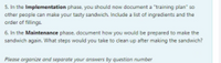 5. In the Implementation phase, you should now document a "training plan" so
other people can make your tasty sandwich. Include a list of ingredients and the
order of fillings.
6. In the Maintenance phase, document how you would be prepared to make the
sandwich again. What steps would you take to clean up after making the sandwich?
Please organize and separate your answers by question number
