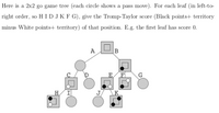 Here is a 2x2 go game tree (each circle shows a pass move). For each leaf (in left-to-
right order, so H IDJK F G), give the Tromp-Taylor score (Black points+ territory
minus White points+ territory) of that position. E.g. the first leaf has score 0.
А
D
E
F
G
H
I
J,
