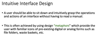 Intuitive Interface Design
• A user should be able to sit down and intuitively grasp the operations
and actions of an interface without having to read a manual.
This is often achieved by using design "metaphors" which provide the
user with familiar icons of pre-existing digital or analog forms such as
file folders, waste baskets, etc.
