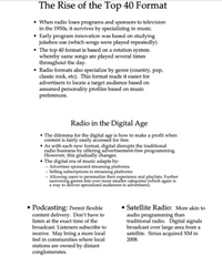 The Rise of the Top 40 Format
• When radio loses programs and sponsors to television
in the 1950s, it survives by specializing in music.
• Early program innovation was based on studying
jukebox use (which songs were played repeatedly)
• The top 40 format is based on a rotation system
whereby same songs are played several times
throughout the day.
• Radio formats also specialize by genre (country, pop,
classic rock, etc). This format made it easier for
advertisers to locate a target audience based on
assumed personality profiles based on music
preferences.
Radio in the Digital Age
• The dilemma for the digital age is how to make a profit when
content is fairly easily accessed for free.
• As with each new format, digital disrupts the traditional
radio business by offering advertisement-free programming.
However, this gradually changes.
• The digital era of music adapts by:
- Advertiser sponsored streaming platforms
- Selling subscriptions to streaming platforms
- Allowing users to personalize their experience and playlists. Further
narrowing genres into ever more smafler categories (which again is
a way to deliver specialized audiences to advertisers).
• Podcasting: Permit flexible
content delivery. Don't have to
listen at the exact time of the
Satellite Radio: More akin to
audio programming than
traditional radio. Ďigital signals
broadcast over large area from a
satellite. Sirius acquired XM in
2008.
broadcast. Listeners subscribe to
receive. May bring a more local
feel in communities where local
stations are owned by distant
conglomerates.
