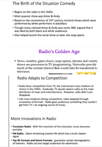 The Birth of the Situation Comedy
• Begins on the radio in the 1920s.
• Most popular show was Amos & Andy.
• Based on the conventions of 19th century minstrel shows which were
performed by white performers in blackface.
• Though many claimed Amos & Andy was racist, NBC argued that it
was liked by both black and white audiences.
• Also helped launch the serial show or later, the soap opera.
Radio's Golden Age
• News, weather, game shows, soap operas, sitcoms and variety
shows are precursors to TV programming. Networks provide
much of the content (shows) that would later be transferred to
television.
Radio Adapts to Competition
• Radio faces competition from TV, the mainstream mass medium of
choice in the 1950s. Gradually, TV would replace radio as the main
distributor of news and entertainment. However, radio didn't just
disappear.
• Like most mediums facing competition, radio adapted through
innovation of formats. Radio gave audiences something they couldn't
get from TV-an ongoing source of music.
More Innovations in Radio
• Transistor Radio: With the invention of the transistor, music becomes
portable.
• FM Radio: Edwin Armstrong invents FM which has a much clearer
signal
• Top 40 Formats and Genre Formats: guarantee certain demographics
of listeners. Radio secures target audiences for advertisers.
