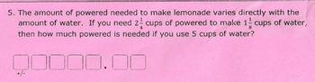 5. The amount of powered needed to make lemonade varies directly with the
amount of water. If you need 2 cups of powered to make 1 cups of water,
then how much powered is needed if you use 5 cups of water?