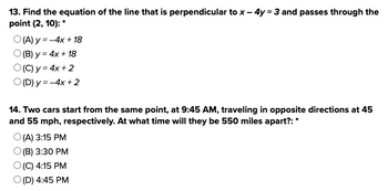 13. Find the equation of the line that is perpendicular to x - 4y = 3 and passes through the
point (2, 10): *
O(A) y = -4x + 18
O(B) y = 4x + 18
O(C) y = 4x + 2
O(D) y = -4x + 2
14. Two cars start from the same point, at 9:45 AM, traveling in opposite directions at 45
and 55 mph, respectively. At what time will they be 550 miles apart?: *
O(A) 3:15 PM
O(B) 3:30 PM
O(C) 4:15 PM
O (D) 4:45 PM