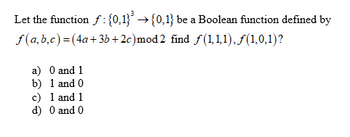 Let the function f: {0,1}³ →{0,1} be a Boolean function defined by
+3b+2c)mod2 find ƒ(1,1,1). ƒ(1,0,1)?
f(a,b,c) = (4a
a) 0 and 1
b) 1 and 0
c) 1 and 1
d) 0 and 0