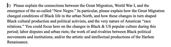 1) Please explain the connections between the Great Migration, World War I, and the
emergence of the so-called "New Negro." In particular, please explain how the Great Migration
changed conditions of Black life in the urban North, and how these changes in turn shaped
Black cultural production and political activism, and the very nature of American "race
relations." You could focus here on the changes in Black & US popular culture during this
period; labor disputes and urban riots; the work of and rivalries between Black political
movements and institutions; and/or the artistic and intellectual productions of the Harlem
Renaissance.