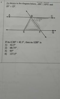 4.
As shown in the diagram below, ABC EFG and
BF = EF.
42-5
of
If m2CBF = 42.5°, then mEBF is
1) 42.5°
2) 68.75°
3) 95°
4) 137.5°
F.
B.
