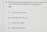 2) Which sequence of transformations can only be used to prov
similarity between two images but not congruency?
A) rotated, then translated
B) translated, then reflected
C) rotated, then dilated
D) reflected, then rotated
