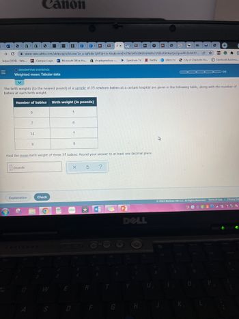 Canon
W 3
1
SI S S
5
3
VI
E
C C
1 Pri NAX
33 H
Bb |
15 Pr
S
G
Bb
→ C
@
www-awu.aleks.com/alekscgi/x/Isl.exe/1o_u-lgNsIkr7j8P3jH-lv-6txjbonmDn7WsVrRAXK6XnHkiRvH2tl8ofGhXazQnZgnxARilbhK4Y...
Inbox (1936) - Yaho.... PriCampus Login Microsoft Office Ho.... S shopkaymelissa... ▶ Spectrum TV Netflix DIRECTV
City of Charlotte Ho...
O DESCRIPTIVE STATISTICS
=
Weighted mean: Tabular data
OODOO 0/5
The birth weights (to the nearest pound) of a sample of 35 newborn babies at a certain hospital are given in the following table, along with the number of
babies at each birth weight.
Number of babies
Birth weight (in pounds)
6
5
7
14
A
8
8
Find the mean birth weight of these 35 babies. Round your answer to at least one decimal place.
pounds
X Ś ?
Explanation
Check
Terms of Use | Privacy Ce
Ⓒ2022 McGraw Hill LLC. All Rights Reserved. Terms of Use
#O CNCY P
W
P
X
*****
DELL
F11
F10
F12
F8
1
A
S
ese
cricul
E
6
7
D
S
4
R
F
5
6
G
H
U
F9
9
1
0
0
I
☆
P
S
+
W
G
0
Facebook Business...
+