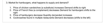 3. Market for hamburgers, what happens to supply and demand?
1. Price of chicken sandwiches (a substitute) increases Demand shifts to right
2. Price of French fries (a complement) decreases Demand for hamburgers shifts to the
right
3. Price of hamburgers decrease Quantity demanded increases
4. Cockroaches found in multiple restaurants Demand decreases (shifts to the left)