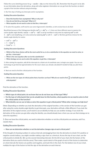 Follow the curve sketching process for y = cos 2x + sinx on the interval [0, 2π]. Remember that the goal is to be able
to use information about the derivatives, along with other algebraic information we can get from the function, to sketch
a graph of the function without using technology.
1. Our first step is finding any intercepts and/or asymptotes.
Guiding Discussion Questions:
• Does this function have asymptotes? Why or why not?
• How do we find the y-intercept? What is it?
• What equation do we need to solve to find the x-intercepts?
2. To solve this equation, we'll need to use some trigonometric identities, so let's review how to do that!
Recall that because of the Pythagorean identity cos²x+ sin²x = 1, there are three different ways to express the
cosine double angle identity: cos 2x = cos²x - sin² can be rewritten in only sines by replacing cos² with
1 - sin² x and simplifying, or in only cosines by replacing sin² x with 1- cos²x. We then get three choices for the
double angle identity for cosine:
• cos²x - sin² x
. 1-2 sin² x
• 2 cos² - 1
Guiding Discussion Questions:
• Which of the three choices will be the most useful for us, to do a substitution in the equation we need to solve, to
get the x-intercepts?
• What is the new equation after we do this substitution?
• What strategy can we use to solve this equation, to get the x-intercepts?
3. After solving the equation, add all the intercepts to a blank set of coordinate axes, to begin your graph. You can use
technology to get decimal approximations for the exact values you already calculated if needed to help you plot these
points.
4. Next we need to find the critical points of the function.
Guiding Discussion Question:
• What are the two types of critical points that a function can have? Why do we need to find
critical points?
to find both types of
Find the derivative of the function.
Guiding Discussion Questions:
• Which type of critical point, do we know that we do not have any of that type? Why?
• For the type of critical point that we do actually have for this function, what equation do we need to solve to find
the critical points of the function?
• What identity can we use to help us solve this equation to get critical points? What other strategy can help here?
(Note: Depending on whether you took the derivative of the original function, or the version of the function you got
after using the cosine double angle identity to get intercepts, your derivative will look a little different. If you took the
derivative of the original version, you'll need to use an identity to help you use another strategy. If you took the
derivative of the version you got after using the identity, you should already have a form you can use that strategy on to
solve the equation.)
5. Once we have the critical points, we need to determine whether or not the critical points are extrema, and if so,
classify them.
Guiding Discussion Question:
• How can we determine whether or not the derivative changes sign at each critical point?
If the thought of choosing numbers in various intervals and plugging them into the derivative to check if it's positive or
negative sounds tedious, you might consider making a sign chart as a shortcut. Across the top of your chart, use the
critical points to divide [0, 2π] up into several interesting intervals. On the left of your chart, list the factors of the
derivative (that you used to find the zeros). Then make a quick sketch of the graph of each of the factors to determine
on what intervals the factors are positive and negative, and mark this in the chart. For the bottom row of your chart,
multiply the sign of the factors to find the sign of the derivative on each interval.