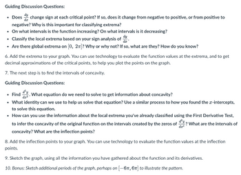 Guiding Discussion Questions:
• Does change sign at each critical point? If so, does it change from negative to positive, or from positive to
negative? Why is this important for classifying extrema?
• On what intervals is the function increasing? On what intervals is it decreasing?
• Classify the local extrema based on your sign analysis of
• Are there global extrema on [0, 2π]? Why or why not? If so, what are they? How do you know?
.
6. Add the extrema to your graph. You can use technology to evaluate the function values at the extrema, and to get
decimal approximations of the critical points, to help you plot the points on the graph.
7. The next step is to find the intervals of concavity.
Guiding Discussion Questions:
• Find
What equation do we need to solve to get information about concavity?
dx²
• What identity can we use to help us solve that equation? Use a similar process to how you found the x-intercepts,
to solve this equation.
• How can you use the information about the local extrema you've already classified using the First Derivative Test,
dx²
to infer the concavity of the original function on the intervals created by the zeros of -? What are the intervals of
concavity? What are the inflection points?
8. Add the inflection points to your graph. You can use technology to evaluate the function values at the inflection
points.
9. Sketch the graph, using all the information you have gathered about the function and its derivatives.
10. Bonus: Sketch additional periods of the graph, perhaps on [-67, 6π] to illustrate the pattern.