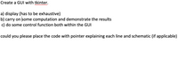 Create a GUI with tkinter.
a) display (has to be exhaustive)
b) carry on some computation and demonstrate the results
c) do some control function both within the GUI
could you please place the code with pointer explaining each line and schematic (if applicable)