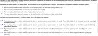 According to a study conducted by a statistical organization, the proportion of people who are satisfied with the way things are going in their lives is 0.84. Suppose that a random sample of 100 people is
obtained. Complete parts (a) through (e) below.
(a) Suppose the random sample of 100 people is asked, "Are you satisfied with the way things are going in your life?" Is the response to this question qualitative or quantitative? Explain.
O A. The response is quantitative because the responses can be classified based on the characteristic of being satisfied or not.
O B. The response is quantitative because the number of people satisfied can be counted.
O C. The response is qualitative because the number of people satisfied can be counted.
OD. The response is qualitative because the responses can be classified based on the characteristic of being satisfied or not.
(b) Explain why the sample proportion, p, is a random variable. What is the source of the variability?
O A. The sample proportion p is a random variable because the value of p represents a random person included in the sample. The variability is due to the fact that people may not be responding to
the question truthfully.
O B. The sample proportion p is a random variable because the value of p represents a random person included in the sample. The variability is due to the fact that different people feel differently
regarding their satisfaction.
O C. The sample proportion p is a random variable because the value of p varies from sample to sample. The variability is due to the fact that people may not be responding to the question
truthfully.
O D. The sample proportion p is a random variable because the value of p varies from sample to sample. The variability
satisfaction.
due to the fact that different people feel differently regarding their
