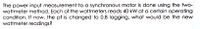 The power input measurement to a synchronous motor is done using the two-
wattmeter method. Each of the wattmeters reads 40 kW at a certain operating
condition. If now, the pf is changed to 0.8 lagging, what would be the new
wattmeter readings?
