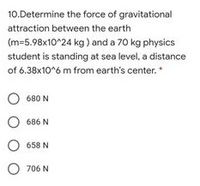 10.Determine the force of gravitational
attraction between the earth
(m=5.98x10^24 kg) and a 70 kg physics
student is standing at sea level, a distance
of 6.38x10^6 m from earth's center.
O 680 N
O 686 N
658 N
O 706 N
O O O
