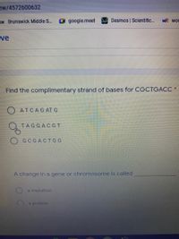 ew/4572600632
os Brunswick Middle S...
google.meet
Desmos Scientific...
WR wor
ve
Find the complimentary strand of bases for CGCTGACC
O ATCAG AT G
ТAGGACG т
GCGACTGG
A change in a gene or chromosome is called
a mutation
a protein
