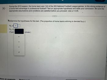 K
During the 2015 season, the home team won 142 of the 263 National Football League games. Is this strong evidence of
a home field advantage in professional football? Test an appropriate hypothesis and state your conclusion. Be sure the
appropriate assumptions and conditions are satisfied before you proceed. Use α = 0.05.
Determine the hypotheses for this test. (The proportion of home teams winning is denoted by p.)
Ho: P =
HA: P
(Type
11
V
V
#
cimals.)
…...
View an example Statorumah