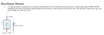 Rectilinear Motion
A 75 kg man stands on a spring scale in an elevator. During the first 3 secs of motion from rest, the tension T in the hoisting cable is 8300N. Find the
reading R of the scale in N during this interval and the upward velocity v of the elevator at the end of the 3secs. The total mass of the elevator, man, and
scale is 750kg. Ans. 830 N & 3.77m/s
2.
T = 8300 N
1+
750(9.81)=7360 N
R
75(9.81)= 736 N