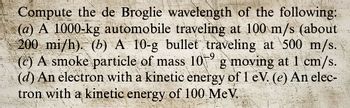 Compute the de Broglie wavelength of the following:
(a) A 1000-kg automobile traveling at 100 m/s (about
200 mi/h). (b) A 10-g bullet traveling at 500 m/s.
(c) A smoke particle of mass 10 g moving at 1 cm/s.
(d) An electron with a kinetic energy of 1 eV. (e) An elec-
tron with a kinetic energy of 100 MeV..