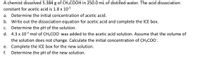 A chemist dissolved 5.384 g of CH3COOH in 250.0 mL of distilled water. The acid dissociation
constant for acetic acid is 1.8 x 105
a. Determine the initial concentration of acetic acid.
b. Write out the dissociation equation for acetic acid and complete the ICE box.
Determine the pH of the solution.
d. 4.3 x 103 mol of CH3COO was added to the acetic acid solution. Assume that the volume of
C.
the solution does not change. Calculate the initial concentration of CH3C0'.
e. Complete the ICE box for the new solution.
Determine the pH of the new solution.
f.
