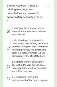 2. Bond issue costs, such as
printing fees, legal fees,
commissions, etc. are most
appropriately accounted for by:
a. charging them to an expense
account in the year the bonds are
actually sold.
b. debiting them to unamortized
bond issue costs, setting them as a
deferred charge on the statement of
financial position, and amortizing
them in a manner similar to bond
discount over the life of the bond.
c. charging them to an expense
account in the year the bonds are
originally dated whether or not they
are sold in that year.
d. considering them in the
measurement of the bonds payable.
