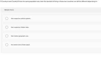 If Country A and Country B have the same population size, then the standard of living in these two countries can still be different depending on:
Multiple Choice
their respective political systems.
their respective inflation rates.
their relative geographic size.
the relative sizes of total output.