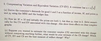 2. Compensating Variation and Equivalent Variation (CV-EV): A consumer has ura
(a) Derive the consumer's demands for good 1 and 2 as a function of income, M, and prices pi
and p2 using the MRS and the budget line.
(b) Now let M 10 and initially the prices are both 1, but then pi rises to 2. Solve numeri-
cally for the CV and EV associated with this change. Also show these effects on clear complete
graphs.
(c) Suppose you wanted to estimate the consumer surplus (CS) associated with this change
without computing anything further, what would be your estimate of the CS change? Which
of CV, EV and CS are the best measure of welfare change? Why?